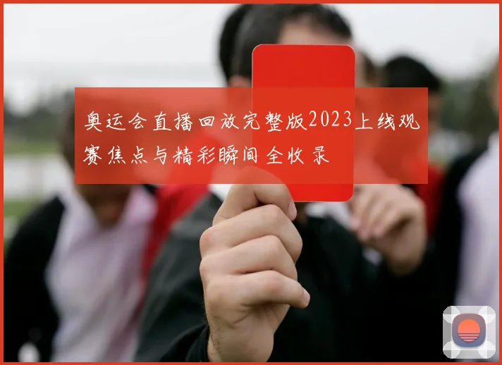 奥运会直播回放完整版2023上线观赛焦点与精彩瞬间全收录