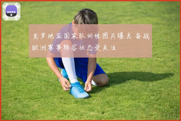 克罗地亚国家队训练图片曝光 备战欧洲赛事阵容状态受关注