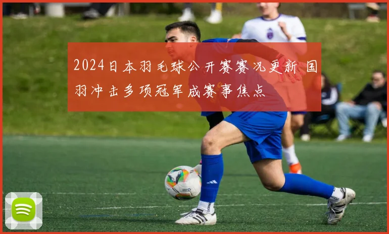 2024日本羽毛球公开赛赛况更新 国羽冲击多项冠军成赛事焦点