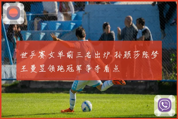 世乒赛女单前三名出炉 孙颖莎陈梦王曼昱领跑冠军争夺看点