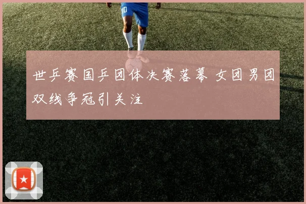 世乒赛国乒团体决赛落幕 女团男团双线争冠引关注
